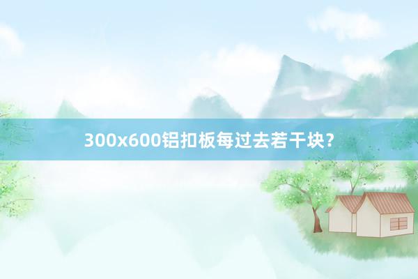 300x600铝扣板每过去若干块？