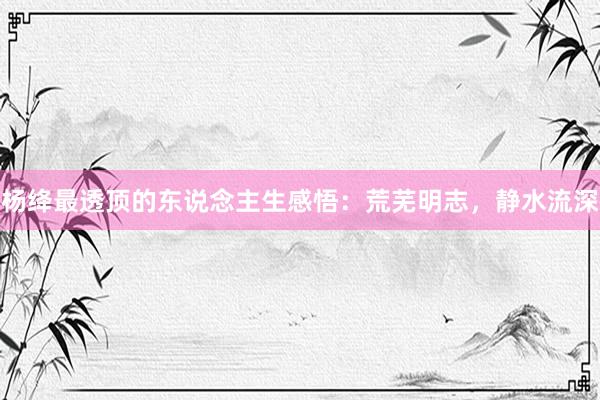 杨绛最透顶的东说念主生感悟：荒芜明志，静水流深