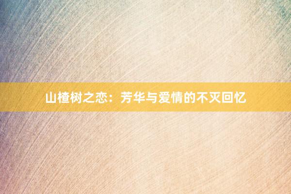 山楂树之恋:芳华与爱情的不灭回忆