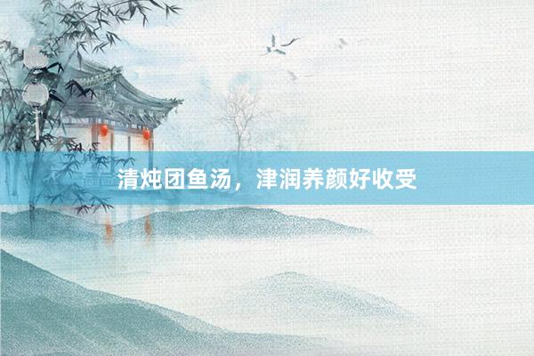 清炖团鱼汤，津润养颜好收受
